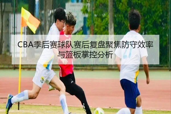 CBA季后赛球队赛后复盘聚焦防守效率与篮板掌控分析