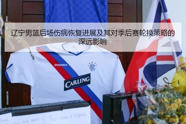 辽宁男篮后场伤病恢复进展及其对季后赛轮换策略的深远影响